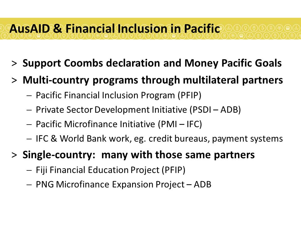AusAID & Financial Inclusion in Pacific >Support Coombs declaration and Money Pacific Goals >Multi-country programs through multilateral partners  Pacific Financial Inclusion Program (PFIP)  Private Sector Development Initiative (PSDI – ADB)  Pacific Microfinance Initiative (PMI – IFC)  IFC & World Bank work, eg.