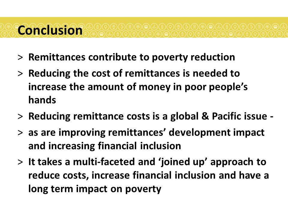 Conclusion >Remittances contribute to poverty reduction >Reducing the cost of remittances is needed to increase the amount of money in poor people’s hands >Reducing remittance costs is a global & Pacific issue - >as are improving remittances’ development impact and increasing financial inclusion >It takes a multi-faceted and ‘joined up’ approach to reduce costs, increase financial inclusion and have a long term impact on poverty