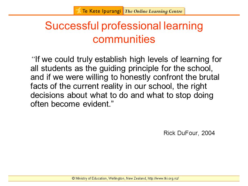 Successful professional learning communities If we could truly establish high levels of learning for all students as the guiding principle for the school, and if we were willing to honestly confront the brutal facts of the current reality in our school, the right decisions about what to do and what to stop doing often become evident. Rick DuFour, 2004