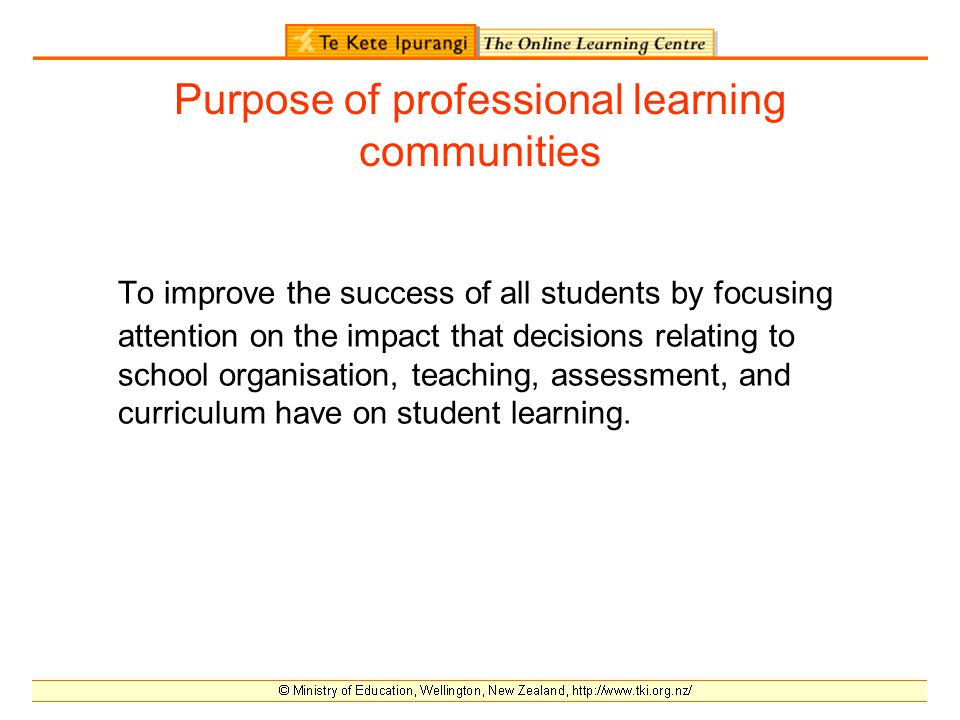 Purpose of professional learning communities To improve the success of all students by focusing attention on the impact that decisions relating to school organisation, teaching, assessment, and curriculum have on student learning.