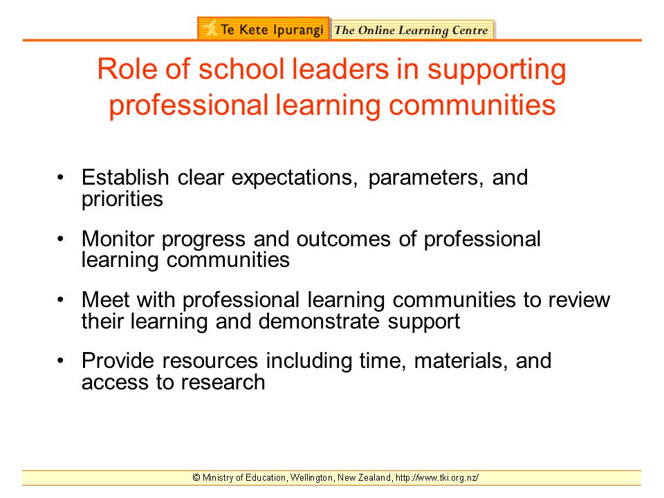 Role of school leaders in supporting professional learning communities Establish clear expectations, parameters, and priorities Monitor progress and outcomes of professional learning communities Meet with professional learning communities to review their learning and demonstrate support Provide resources including time, materials, and access to research