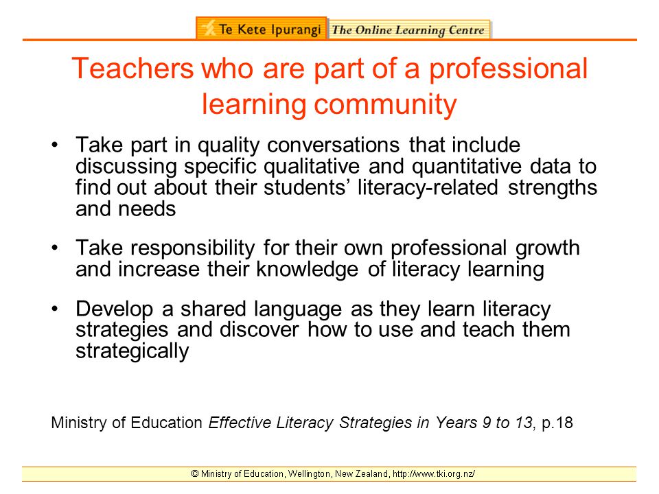 Teachers who are part of a professional learning community Take part in quality conversations that include discussing specific qualitative and quantitative data to find out about their students’ literacy-related strengths and needs Take responsibility for their own professional growth and increase their knowledge of literacy learning Develop a shared language as they learn literacy strategies and discover how to use and teach them strategically Ministry of Education Effective Literacy Strategies in Years 9 to 13, p.18