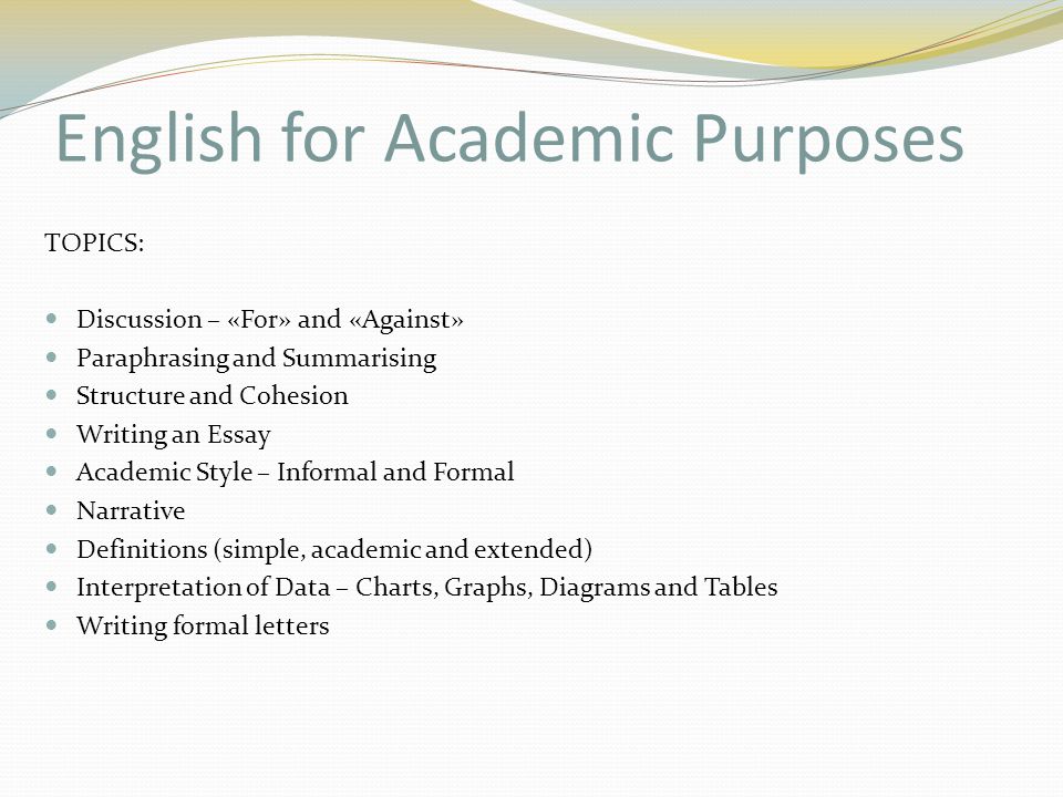 English for Academic Purposes TOPICS: Discussion – «For» and «Against» Paraphrasing and Summarising Structure and Cohesion Writing an Essay Academic Style – Informal and Formal Narrative Definitions (simple, academic and extended) Interpretation of Data – Charts, Graphs, Diagrams and Tables Writing formal letters