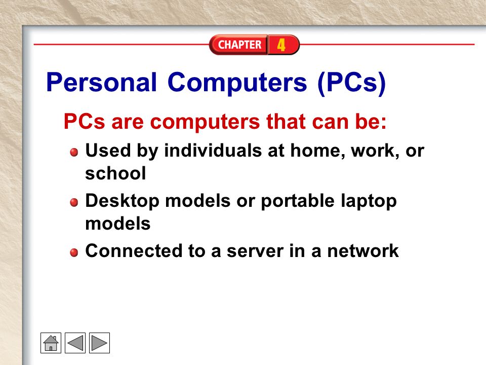 4 Personal Computers (PCs) PCs are computers that can be: Used by individuals at home, work, or school Desktop models or portable laptop models Connected to a server in a network