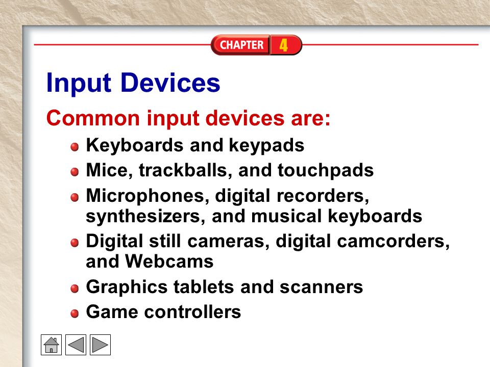 4 Input Devices Common input devices are: Keyboards and keypads Mice, trackballs, and touchpads Microphones, digital recorders, synthesizers, and musical keyboards Digital still cameras, digital camcorders, and Webcams Graphics tablets and scanners Game controllers