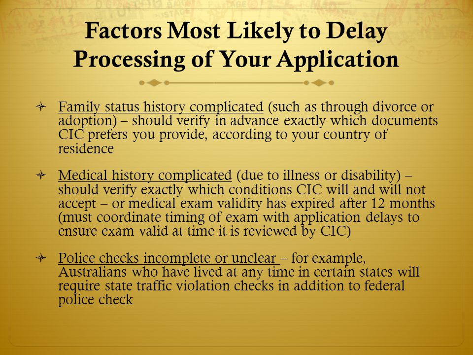 Factors Most Likely to Delay Processing of Your Application  Family status history complicated (such as through divorce or adoption) – should verify in advance exactly which documents CIC prefers you provide, according to your country of residence  Medical history complicated (due to illness or disability) – should verify exactly which conditions CIC will and will not accept – or medical exam validity has expired after 12 months (must coordinate timing of exam with application delays to ensure exam valid at time it is reviewed by CIC)  Police checks incomplete or unclear – for example, Australians who have lived at any time in certain states will require state traffic violation checks in addition to federal police check