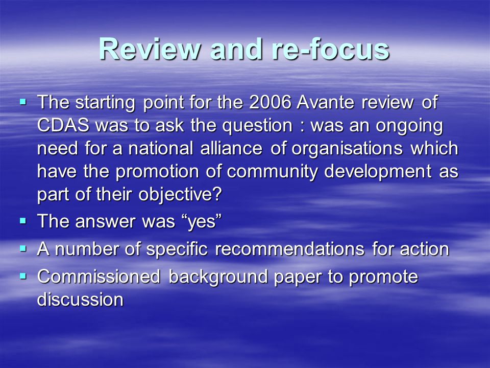 Review and re-focus  The starting point for the 2006 Avante review of CDAS was to ask the question : was an ongoing need for a national alliance of organisations which have the promotion of community development as part of their objective.
