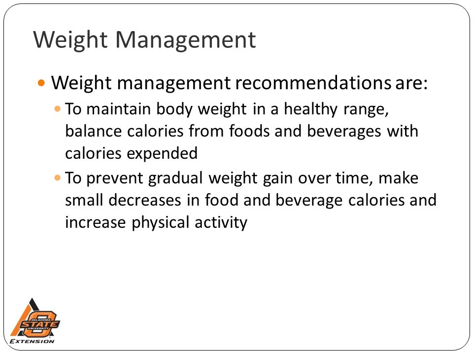 Weight Management Weight management recommendations are: To maintain body weight in a healthy range, balance calories from foods and beverages with calories expended To prevent gradual weight gain over time, make small decreases in food and beverage calories and increase physical activity
