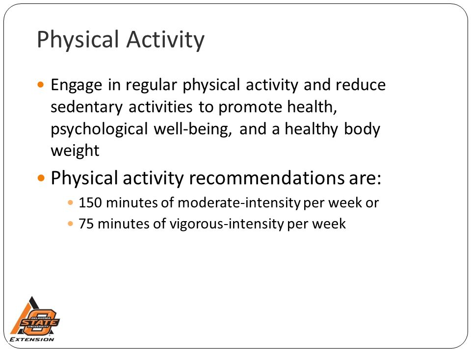 Physical Activity Engage in regular physical activity and reduce sedentary activities to promote health, psychological well-being, and a healthy body weight Physical activity recommendations are: 150 minutes of moderate-intensity per week or 75 minutes of vigorous-intensity per week