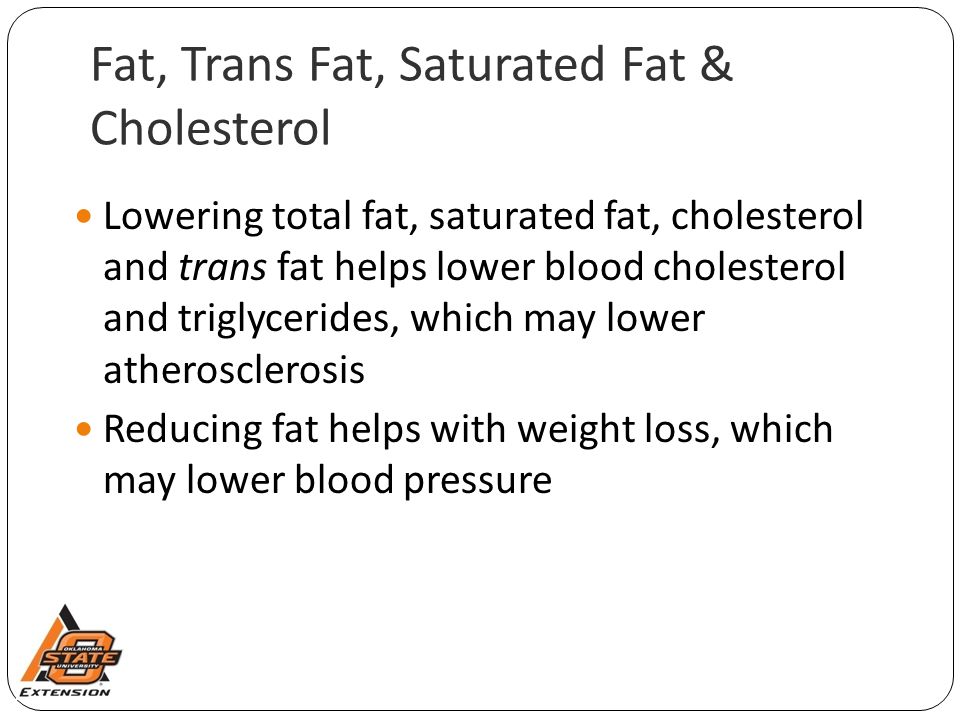 Fat, Trans Fat, Saturated Fat & Cholesterol Lowering total fat, saturated fat, cholesterol and trans fat helps lower blood cholesterol and triglycerides, which may lower atherosclerosis Reducing fat helps with weight loss, which may lower blood pressure
