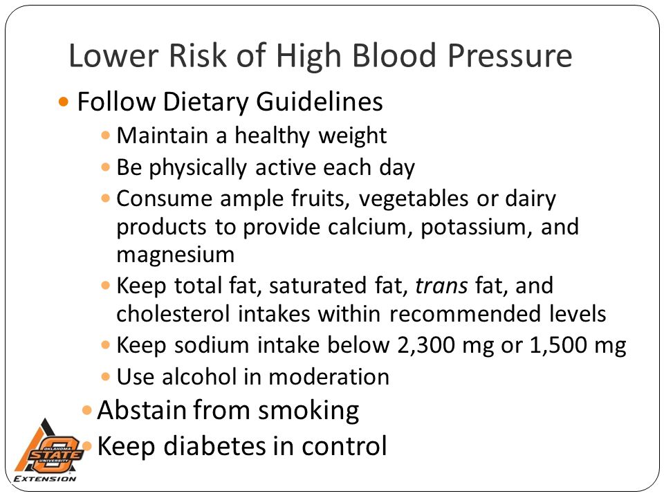 Lower Risk of High Blood Pressure Follow Dietary Guidelines Maintain a healthy weight Be physically active each day Consume ample fruits, vegetables or dairy products to provide calcium, potassium, and magnesium Keep total fat, saturated fat, trans fat, and cholesterol intakes within recommended levels Keep sodium intake below 2,300 mg or 1,500 mg Use alcohol in moderation Abstain from smoking Keep diabetes in control
