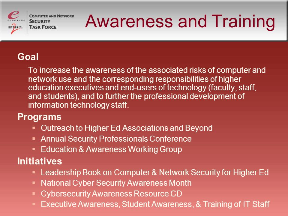 Awareness and Training Goal To increase the awareness of the associated risks of computer and network use and the corresponding responsibilities of higher education executives and end-users of technology (faculty, staff, and students), and to further the professional development of information technology staff.
