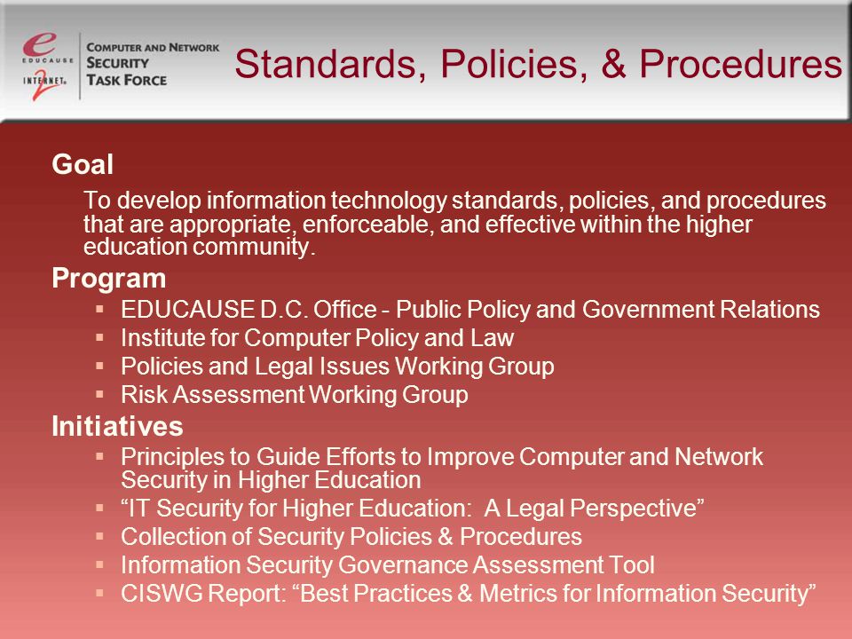 Standards, Policies, & Procedures Goal To develop information technology standards, policies, and procedures that are appropriate, enforceable, and effective within the higher education community.