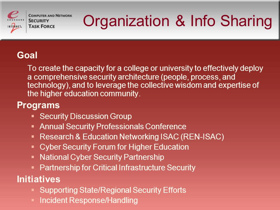 Organization & Info Sharing Goal To create the capacity for a college or university to effectively deploy a comprehensive security architecture (people, process, and technology), and to leverage the collective wisdom and expertise of the higher education community.