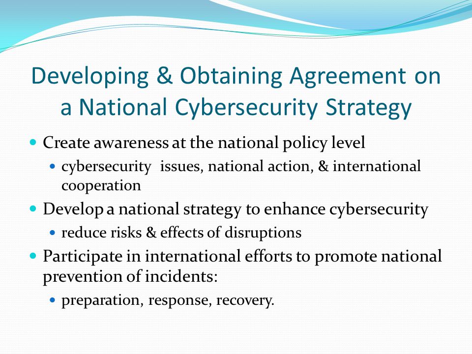 Developing & Obtaining Agreement on a National Cybersecurity Strategy Create awareness at the national policy level cybersecurity issues, national action, & international cooperation Develop a national strategy to enhance cybersecurity reduce risks & effects of disruptions Participate in international efforts to promote national prevention of incidents: preparation, response, recovery.