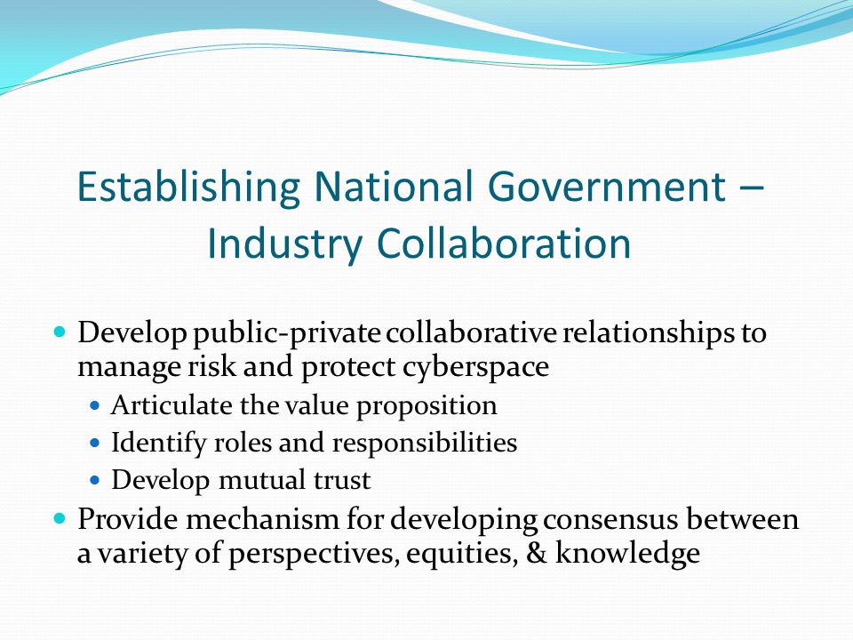 Establishing National Government – Industry Collaboration Develop public-private collaborative relationships to manage risk and protect cyberspace Articulate the value proposition Identify roles and responsibilities Develop mutual trust Provide mechanism for developing consensus between a variety of perspectives, equities, & knowledge