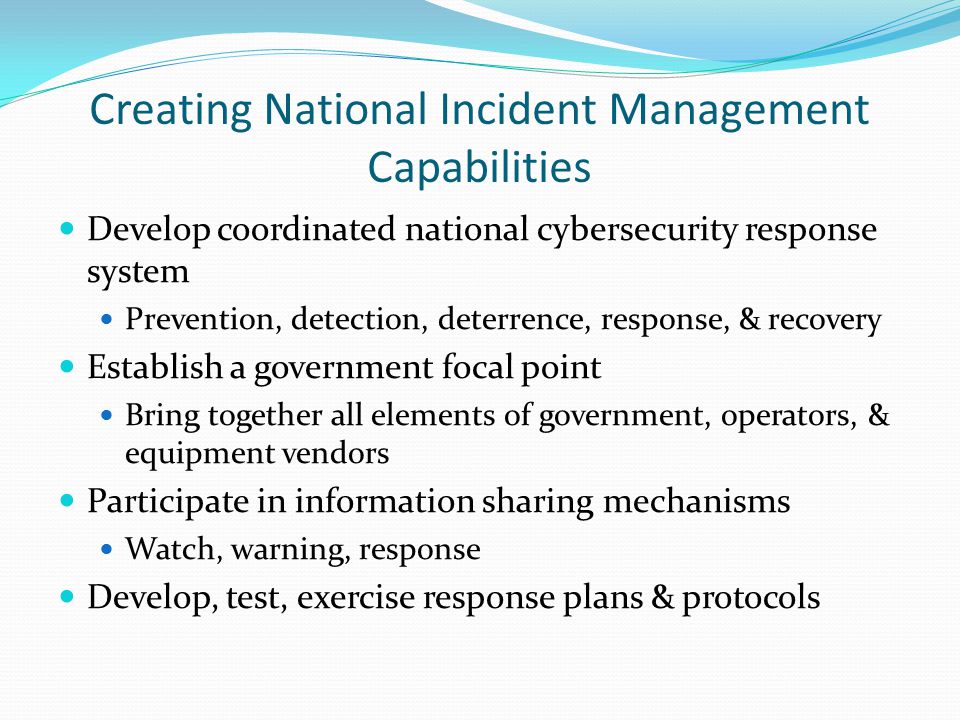 Creating National Incident Management Capabilities Develop coordinated national cybersecurity response system Prevention, detection, deterrence, response, & recovery Establish a government focal point Bring together all elements of government, operators, & equipment vendors Participate in information sharing mechanisms Watch, warning, response Develop, test, exercise response plans & protocols