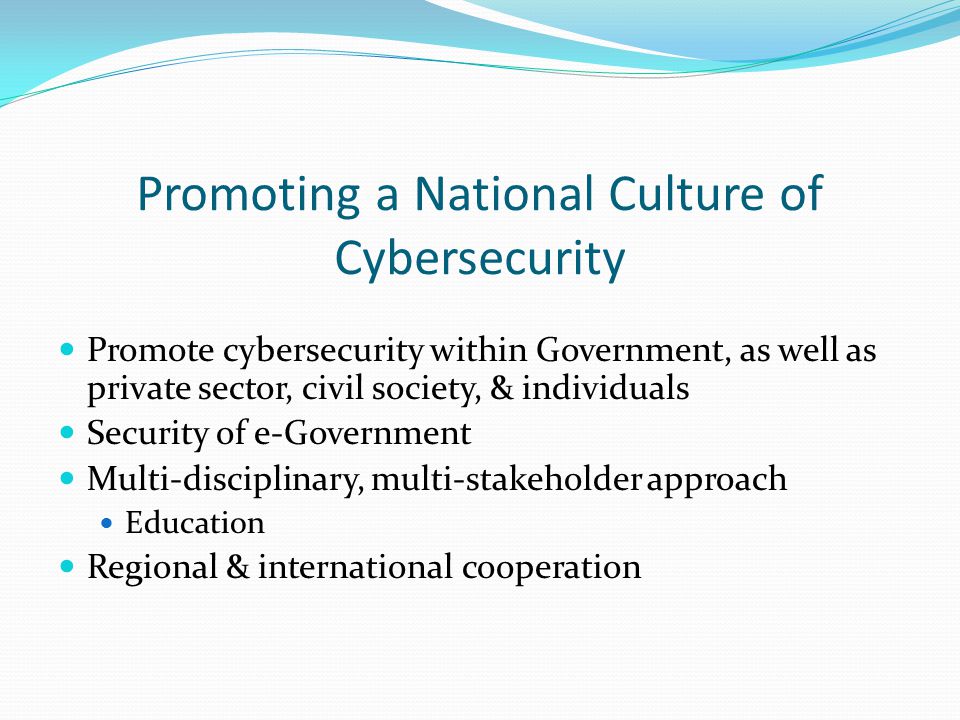 Promoting a National Culture of Cybersecurity Promote cybersecurity within Government, as well as private sector, civil society, & individuals Security of e-Government Multi-disciplinary, multi-stakeholder approach Education Regional & international cooperation