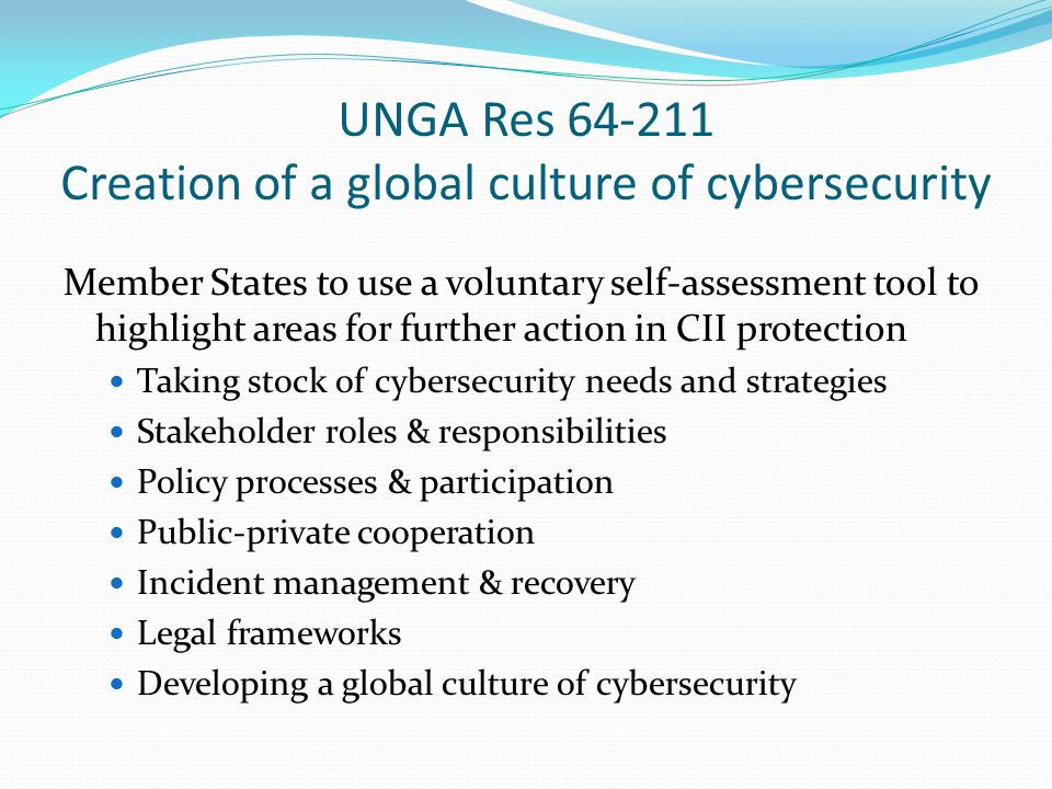 UNGA Res Creation of a global culture of cybersecurity Member States to use a voluntary self-assessment tool to highlight areas for further action in CII protection Taking stock of cybersecurity needs and strategies Stakeholder roles & responsibilities Policy processes & participation Public-private cooperation Incident management & recovery Legal frameworks Developing a global culture of cybersecurity