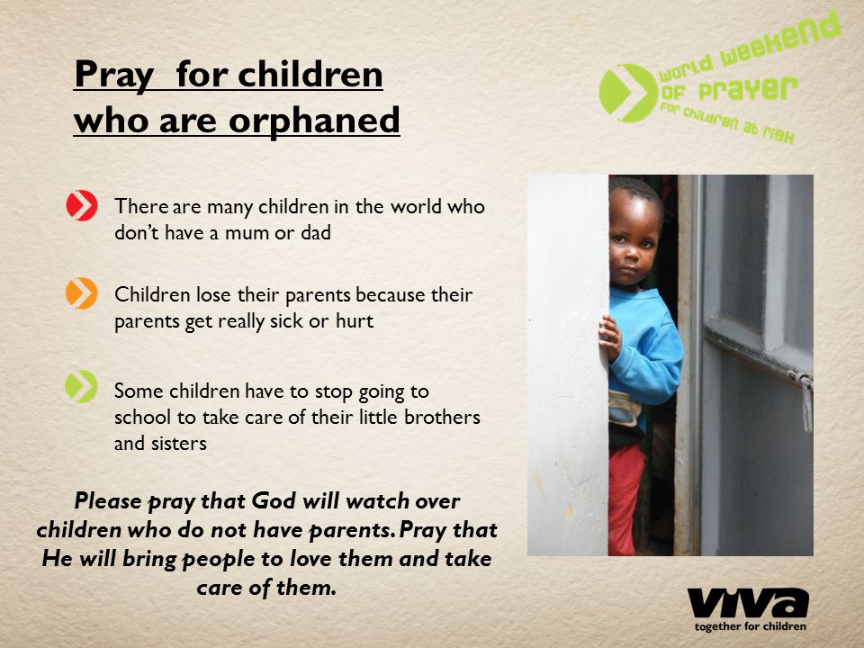 Pray for children who are orphaned There are many children in the world who don’t have a mum or dad Children lose their parents because their parents get really sick or hurt Some children have to stop going to school to take care of their little brothers and sisters Please pray that God will watch over children who do not have parents.