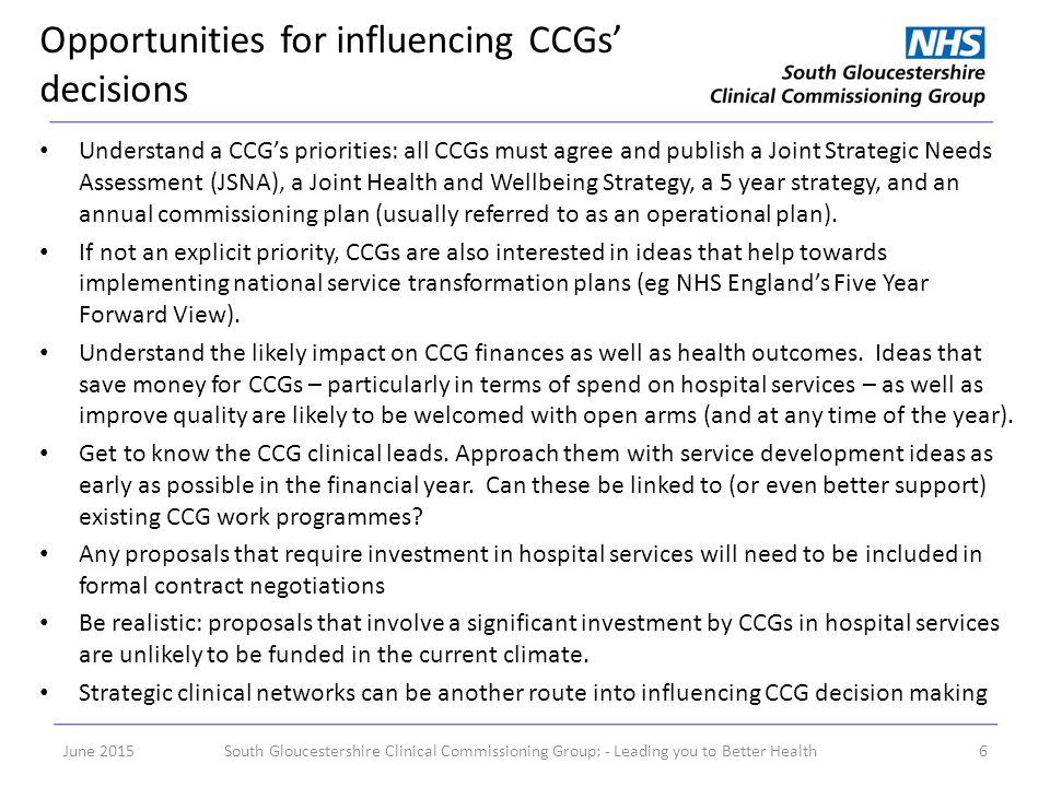Opportunities for influencing CCGs’ decisions June 2015South Gloucestershire Clinical Commissioning Group: - Leading you to Better Health6 Understand a CCG’s priorities: all CCGs must agree and publish a Joint Strategic Needs Assessment (JSNA), a Joint Health and Wellbeing Strategy, a 5 year strategy, and an annual commissioning plan (usually referred to as an operational plan).