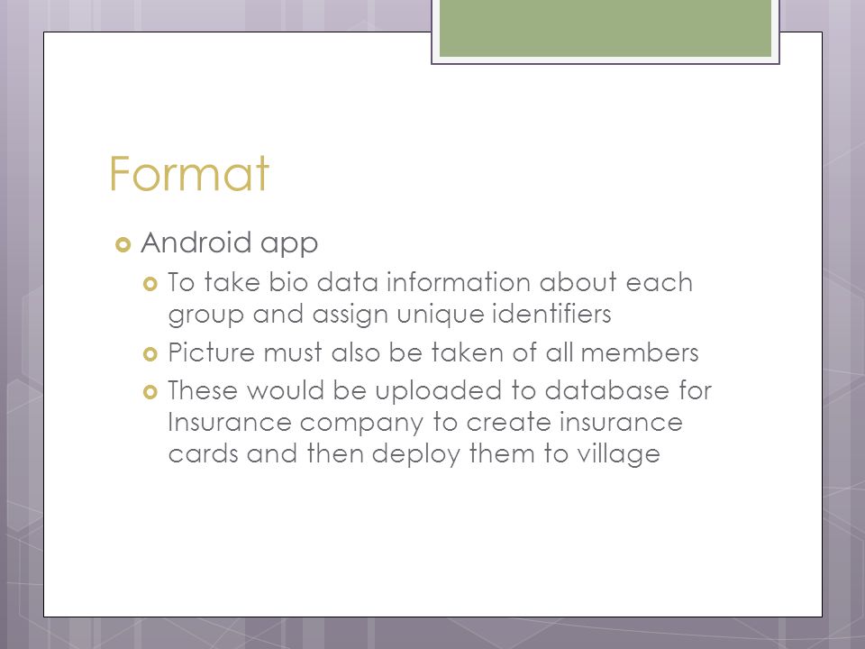 Format  Android app  To take bio data information about each group and assign unique identifiers  Picture must also be taken of all members  These would be uploaded to database for Insurance company to create insurance cards and then deploy them to village