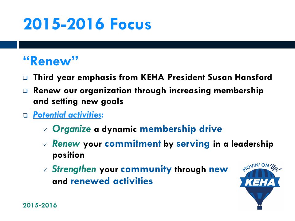 Focus Renew  Third year emphasis from KEHA President Susan Hansford  Renew our organization through increasing membership and setting new goals  Potential activities: Organize a dynamic membership drive Renew your commitment by serving in a leadership position Strengthen your community through new and renewed activities