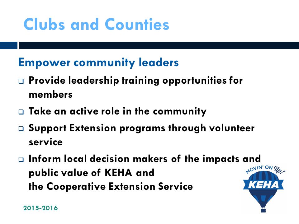 Clubs and Counties Empower community leaders  Provide leadership training opportunities for members  Take an active role in the community  Support Extension programs through volunteer service  Inform local decision makers of the impacts and public value of KEHA and the Cooperative Extension Service