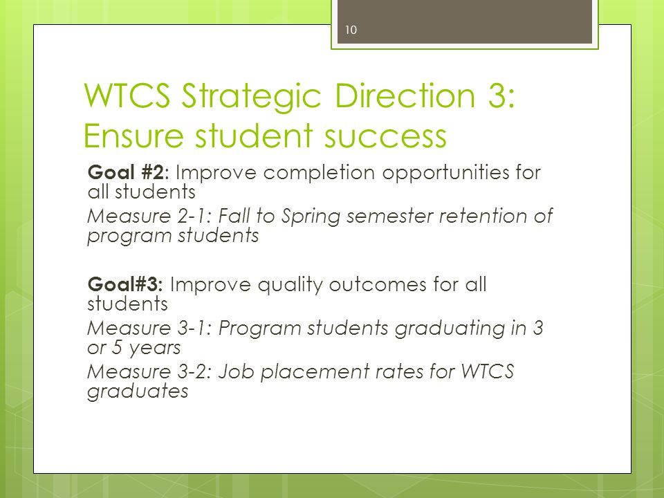 WTCS Strategic Direction 3: Ensure student success Goal #2 : Improve completion opportunities for all students Measure 2-1: Fall to Spring semester retention of program students Goal#3: Improve quality outcomes for all students Measure 3-1: Program students graduating in 3 or 5 years Measure 3-2: Job placement rates for WTCS graduates 10