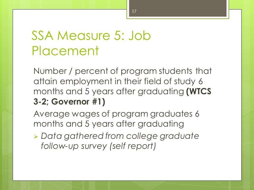 SSA Measure 5: Job Placement Number / percent of program students that attain employment in their field of study 6 months and 5 years after graduating (WTCS 3-2; Governor #1) Average wages of program graduates 6 months and 5 years after graduating  Data gathered from college graduate follow-up survey (self report) 17