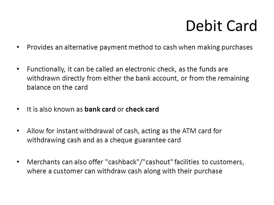 Debit Card Provides an alternative payment method to cash when making purchases Functionally, it can be called an electronic check, as the funds are withdrawn directly from either the bank account, or from the remaining balance on the card It is also known as bank card or check card Allow for instant withdrawal of cash, acting as the ATM card for withdrawing cash and as a cheque guarantee card Merchants can also offer cashback / cashout facilities to customers, where a customer can withdraw cash along with their purchase