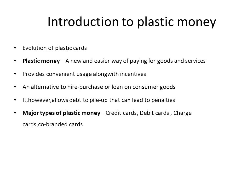 Introduction to plastic money Evolution of plastic cards Plastic money – A new and easier way of paying for goods and services Provides convenient usage alongwith incentives An alternative to hire-purchase or loan on consumer goods It,however,allows debt to pile-up that can lead to penalties Major types of plastic money – Credit cards, Debit cards, Charge cards,co-branded cards
