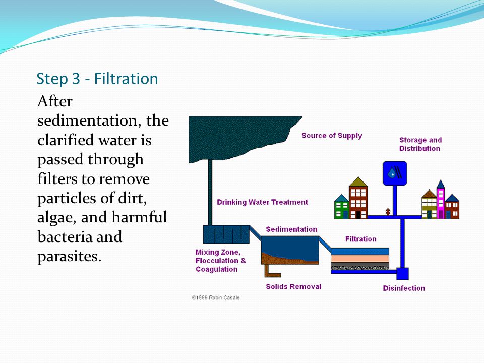 Step 3 - Filtration After sedimentation, the clarified water is passed through filters to remove particles of dirt, algae, and harmful bacteria and parasites.