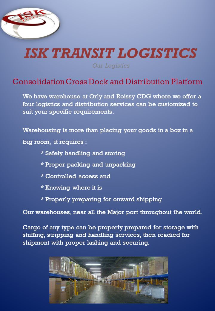 ISK TRANSIT LOGISTICS Our Logistics Consolidation Cross Dock and Distribution Platform We have warehouse at Orly and Roissy CDG where we offer a four logistics and distribution services can be customized to suit your specific requirements.