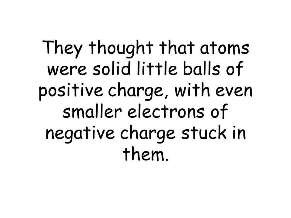 They thought that atoms were solid little balls of positive charge, with even smaller electrons of negative charge stuck in them.