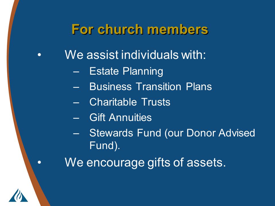 For church members We assist individuals with: –Estate Planning –Business Transition Plans –Charitable Trusts –Gift Annuities –Stewards Fund (our Donor Advised Fund).