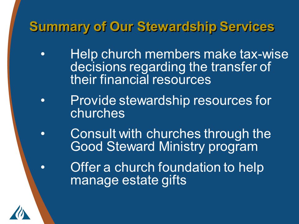 Summary of Our Stewardship Services Help church members make tax-wise decisions regarding the transfer of their financial resources Provide stewardship resources for churches Consult with churches through the Good Steward Ministry program Offer a church foundation to help manage estate gifts