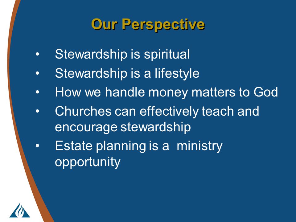 Our Perspective Stewardship is spiritual Stewardship is a lifestyle How we handle money matters to God Churches can effectively teach and encourage stewardship Estate planning is a ministry opportunity