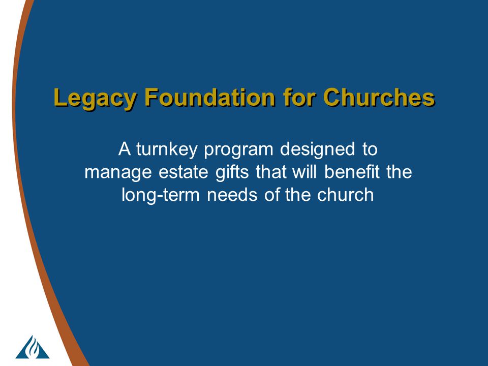 Legacy Foundation for Churches A turnkey program designed to manage estate gifts that will benefit the long-term needs of the church