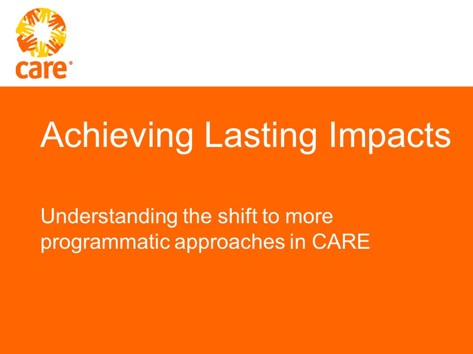 Achieving Lasting Impacts Understanding the shift to more programmatic approaches in CARE