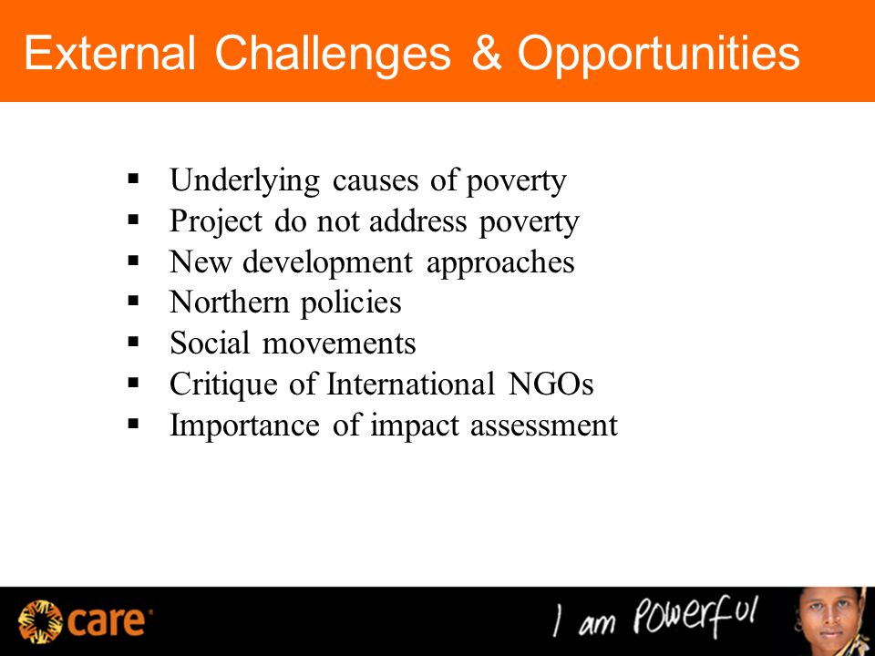 External Challenges & Opportunities  Underlying causes of poverty  Project do not address poverty  New development approaches  Northern policies  Social movements  Critique of International NGOs  Importance of impact assessment