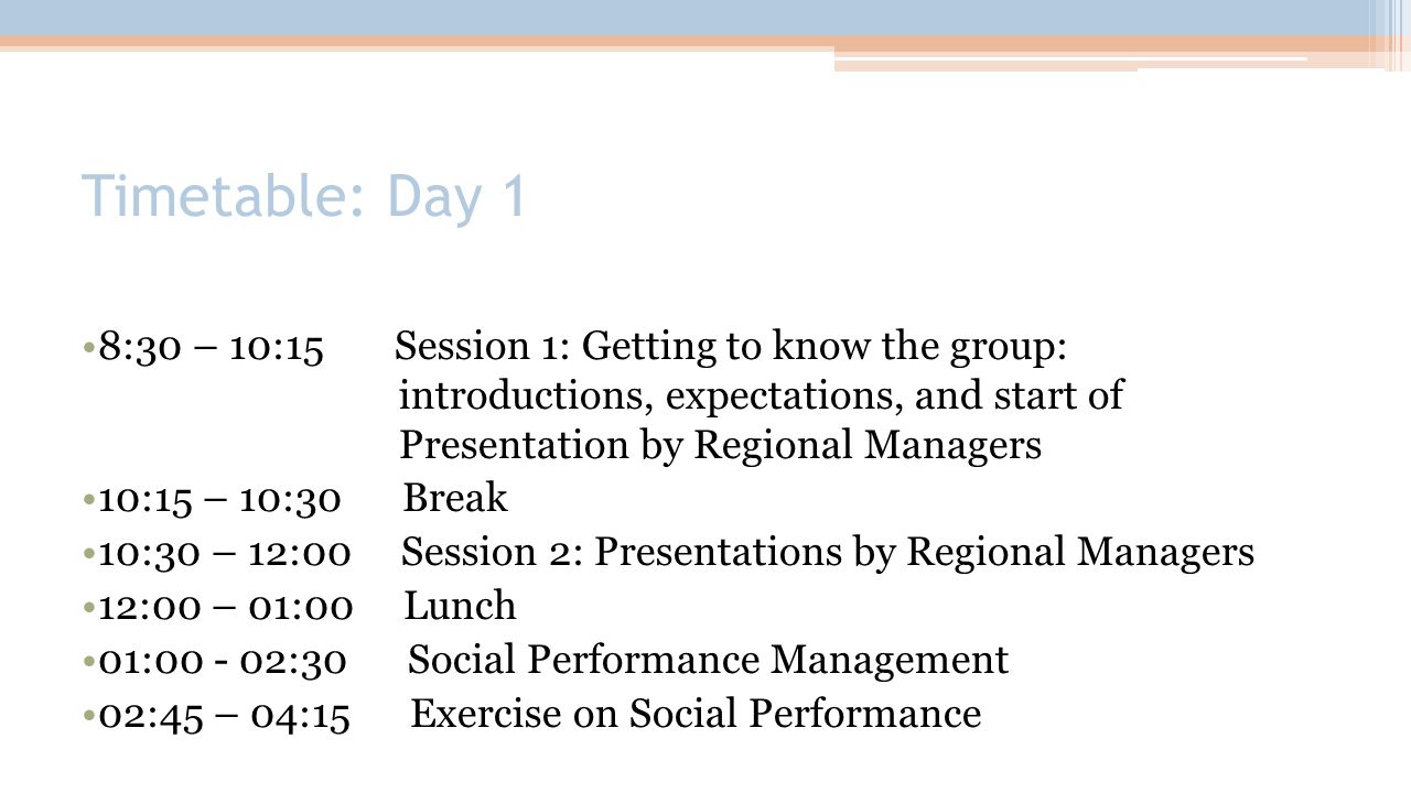 Timetable: Day 1 8:30 – 10:15 Session 1: Getting to know the group: introductions, expectations, and start of Presentation by Regional Managers 10:15 – 10:30 Break 10:30 – 12:00 Session 2: Presentations by Regional Managers 12:00 – 01:00 Lunch 01: :30 Social Performance Management 02:45 – 04:15 Exercise on Social Performance