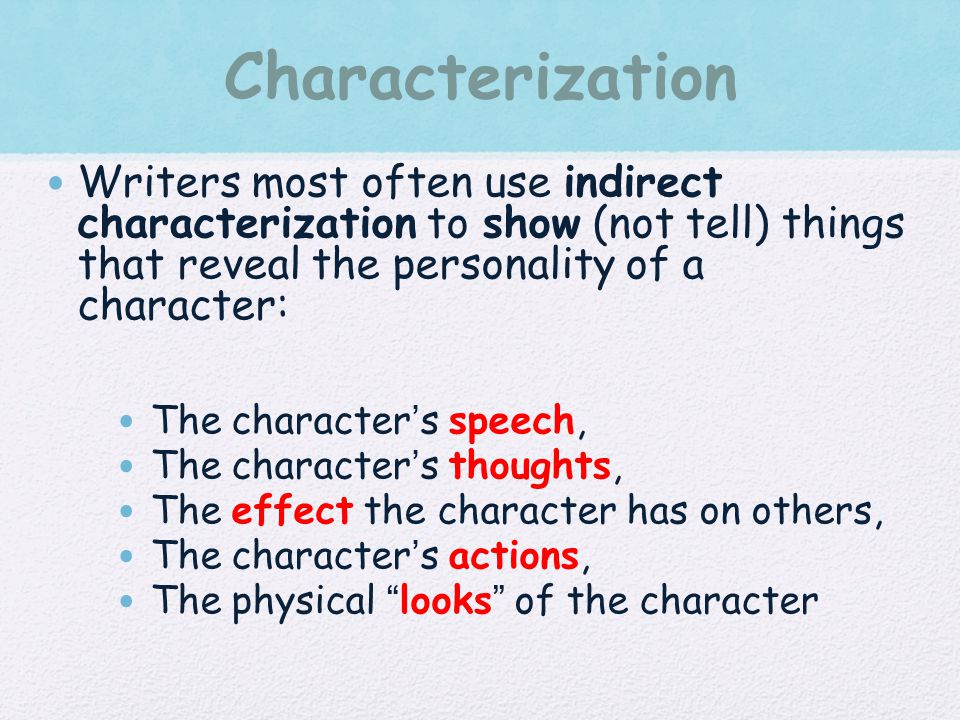 Characterization Writers most often use indirect characterization to show (not tell) things that reveal the personality of a character: The character’s speech, The character’s thoughts, The effect the character has on others, The character’s actions, The physical looks of the character
