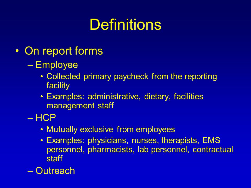 Definitions On report forms –Employee Collected primary paycheck from the reporting facility Examples: administrative, dietary, facilities management staff –HCP Mutually exclusive from employees Examples: physicians, nurses, therapists, EMS personnel, pharmacists, lab personnel, contractual staff –Outreach