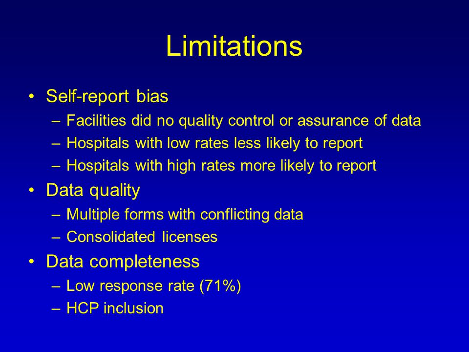 Limitations Self-report bias –Facilities did no quality control or assurance of data –Hospitals with low rates less likely to report –Hospitals with high rates more likely to report Data quality –Multiple forms with conflicting data –Consolidated licenses Data completeness –Low response rate (71%) –HCP inclusion