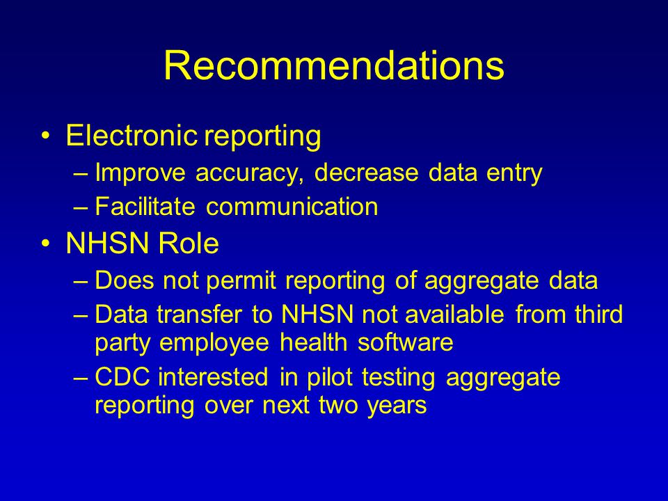 Recommendations Electronic reporting –Improve accuracy, decrease data entry –Facilitate communication NHSN Role –Does not permit reporting of aggregate data –Data transfer to NHSN not available from third party employee health software –CDC interested in pilot testing aggregate reporting over next two years