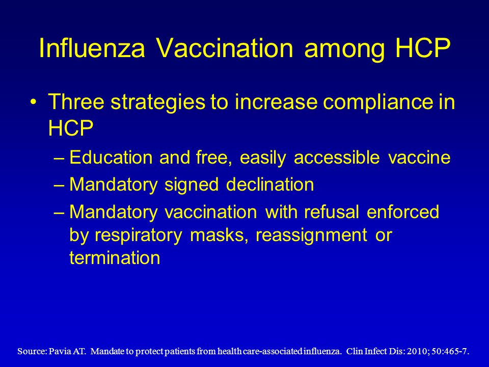 Influenza Vaccination among HCP Three strategies to increase compliance in HCP –Education and free, easily accessible vaccine –Mandatory signed declination –Mandatory vaccination with refusal enforced by respiratory masks, reassignment or termination Source: Pavia AT.