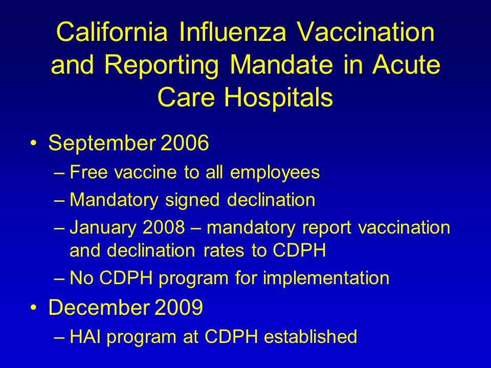 California Influenza Vaccination and Reporting Mandate in Acute Care Hospitals September 2006 –Free vaccine to all employees –Mandatory signed declination –January 2008 – mandatory report vaccination and declination rates to CDPH –No CDPH program for implementation December 2009 –HAI program at CDPH established