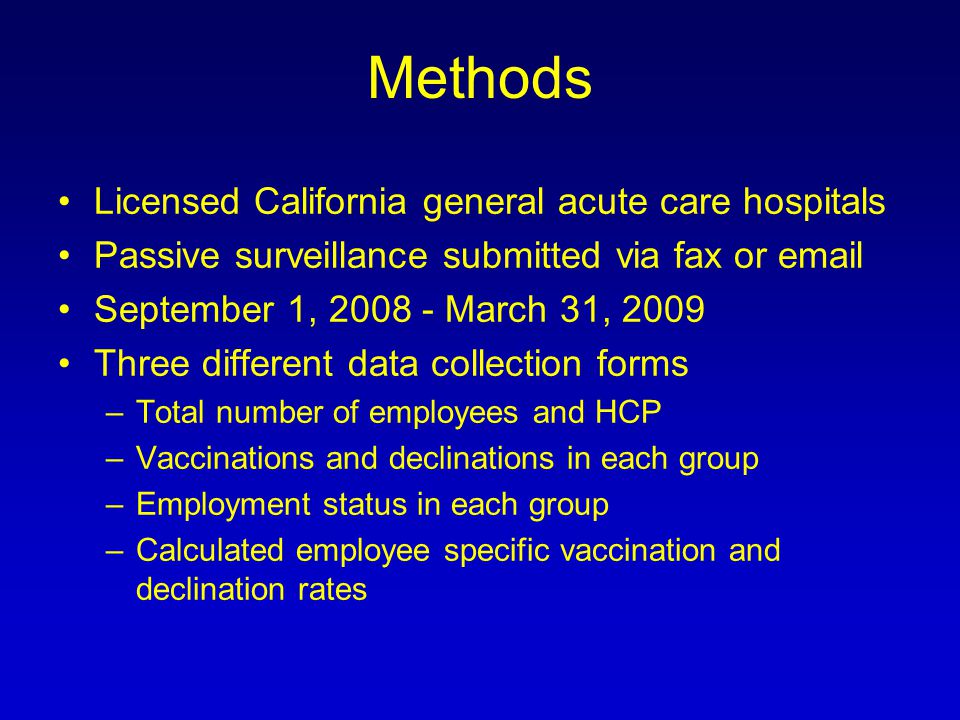 Methods Licensed California general acute care hospitals Passive surveillance submitted via fax or  September 1, March 31, 2009 Three different data collection forms –Total number of employees and HCP –Vaccinations and declinations in each group –Employment status in each group –Calculated employee specific vaccination and declination rates