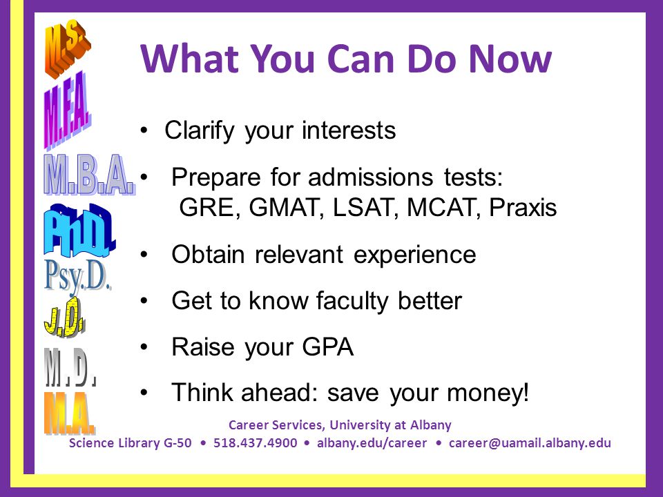 Career Services, University at Albany Science Library G albany.edu/career What You Can Do Now Clarify your interests Prepare for admissions tests: GRE, GMAT, LSAT, MCAT, Praxis Obtain relevant experience Get to know faculty better Raise your GPA Think ahead: save your money!